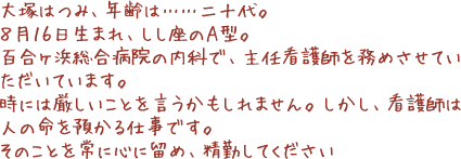 大塚はつみ、年齢は……二十代。8月16日生まれ、しし座のA型。百合ヶ浜総合病院の内科で、主任看護師を務めさせていただいています。時には厳しいことを言うかもしれません。しかし、看護師は人の命を預かる仕事です。そのことを常に心に留め、精勤してください