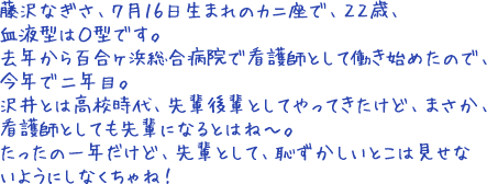 藤沢なぎさ、7月16日生まれのカニ座で、22歳、血液型はO型です。去年から百合ヶ浜総合病院で看護師として働き始めたので、今年で二年目。沢井とは高校時代、先輩後輩としてやってきたけど、まさか、看護師としても先輩になるとはね~。たったの一年だけど、先輩として、恥ずかしいとこは見せないようにしなくちゃね!