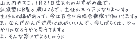 山之内やすこ、1月21日生まれのみずがめ座で、血液型はB型。歳は26で、主任の三つ下になりま~す。主任との縁があって、今は百合ヶ浜総合病院で働いてます。ま、なんだかんだで居心地がいいんで、今しばらくは、やっかりになろうかと思うてます。ま、そんな感じでよろしゅうに