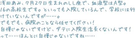 浅田あみ、7月27日生まれのしし座で、血液型はA型。16の高校生です。といっても入院しているんで、学校には行けていないんですが……。でもでも、病院のことなら任せてください! 自慢じゃないですけど、ダテに入院生活長くないんです! って……ほんとに自慢じゃないですね……