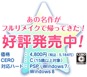 あの名作がフルリメイクで帰ってきた！ 好評発売中！ 価格：4,800円（税込：5,184円） CERO：C（15歳以上対象） 対応ハード： PSP / Windows 7 / Windows 8