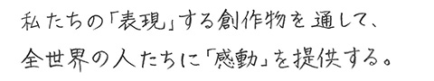 私たちの「表現」する創作物を通して、全世界の人たちに「感動」を提供する。