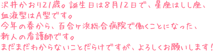 沢井かおり２１歳。誕生日は８月１２日で、星座はしし座、血液型はＡ型です。今年の春から、百合ヶ浜総合病院で働くことになった、新人の看護師です。まだまだわからないことだらけですが、よろしくお願いします！