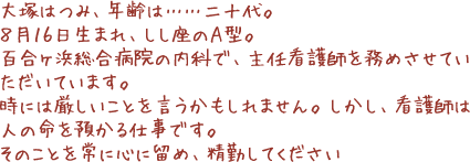 大塚はつみ、年齢は……二十代。８月１６日生まれ、しし座のＡ型。百合ヶ浜総合病院の内科で、主任看護師を務めさせていただいています。時には厳しいことを言うかもしれません。しかし、看護師は人の命を預かる仕事です。そのことを常に心に留め、精勤してください