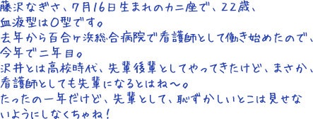 藤沢なぎさ、７月１６日生まれのカニ座で、２２歳、血液型はＯ型です。去年から百合ヶ浜総合病院で看護師として働き始めたので、今年で二年目。沢井とは高校時代、先輩後輩としてやってきたけど、まさか、看護師としても先輩になるとはね～。たったの一年だけど、先輩として、恥ずかしいとこは見せないようにしなくちゃね！