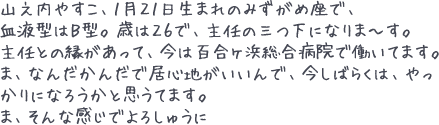 山之内やすこ、１月２１日生まれのみずがめ座で、血液型はＢ型。歳は２６で、主任の三つ下になりま～す。主任との縁があって、今は百合ヶ浜総合病院で働いてます。ま、なんだかんだで居心地がいいんで、今しばらくは、やっかりになろうかと思うてます。ま、そんな感じでよろしゅうに