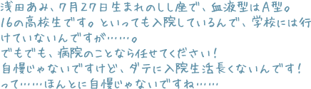 浅田あみ、７月２７日生まれのしし座で、血液型はＡ型。１６の高校生です。といっても入院しているんで、学校には行けていないんですが……。でもでも、病院のことなら任せてください！　自慢じゃないですけど、ダテに入院生活長くないんです！　って……ほんとに自慢じゃないですね……